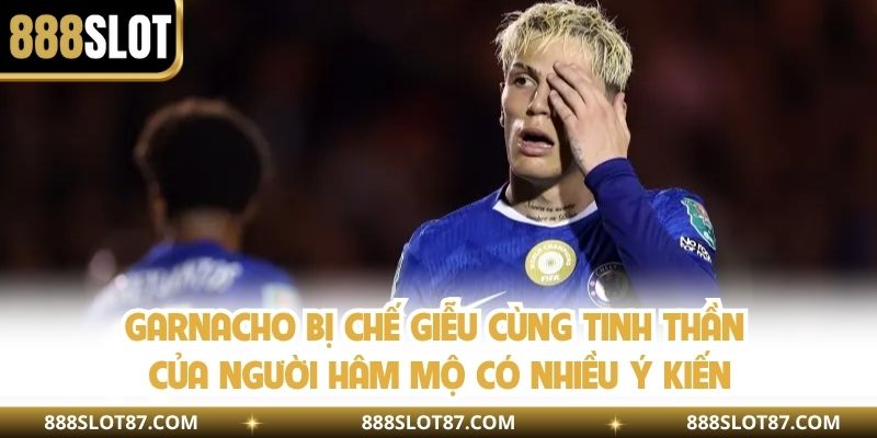 Garnacho bị chế giễu cùng tinh thần của người hâm mộ có nhiều ý kiến